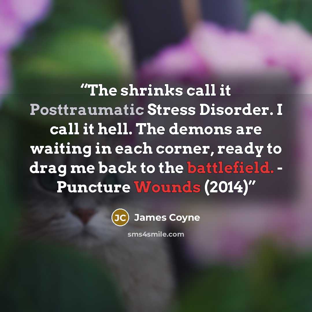 “The shrinks call it Posttraumatic Stress Disorder. I call it hell. The demons are waiting in each corner, ready to drag me back to the battlefield. - Puncture Wounds (2014)” quote by James Coyne