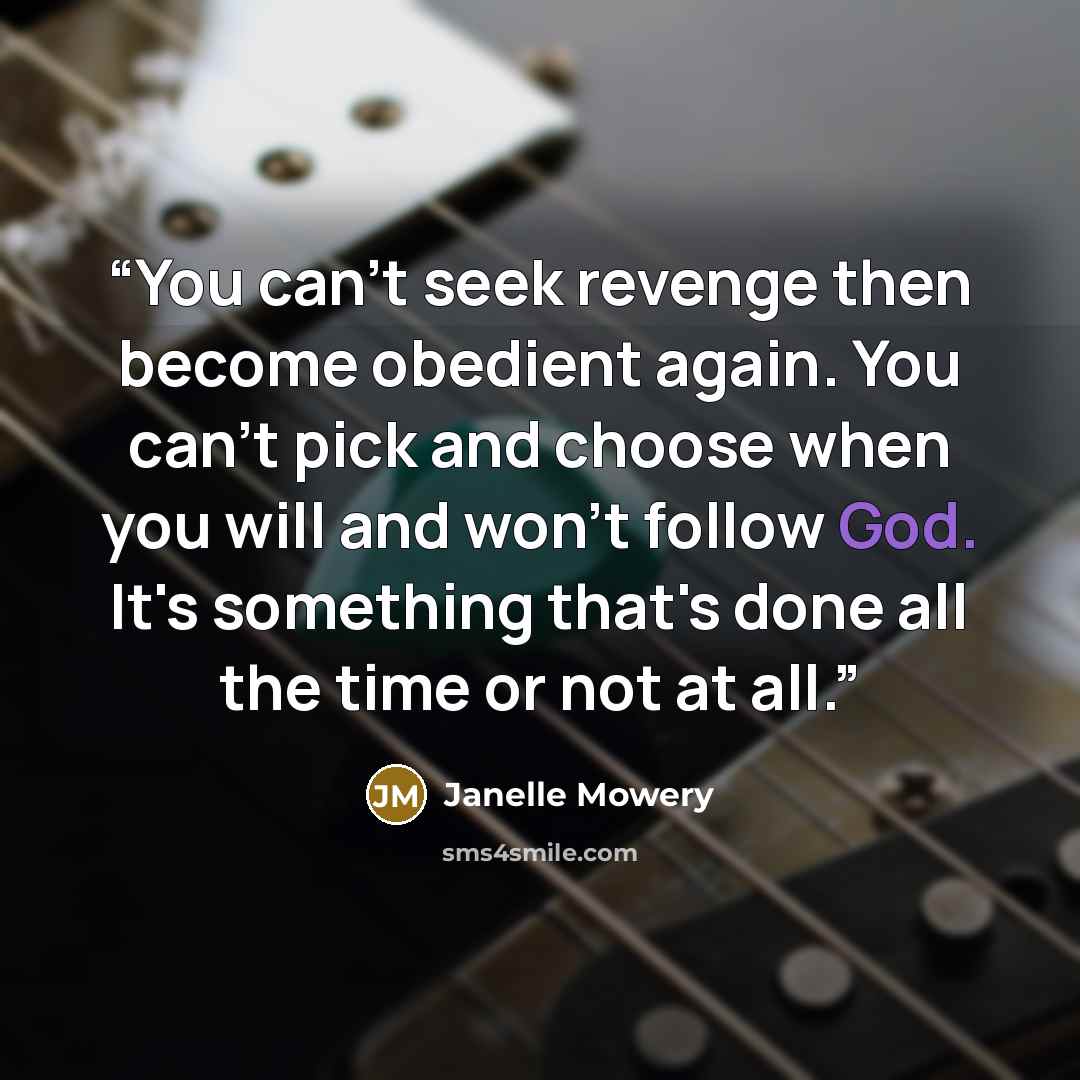 “You can't seek revenge then become obedient again. You can't pick and choose when you will and won't follow God. It's something that's done all the time or not at all.” quote by Janelle Mowery
