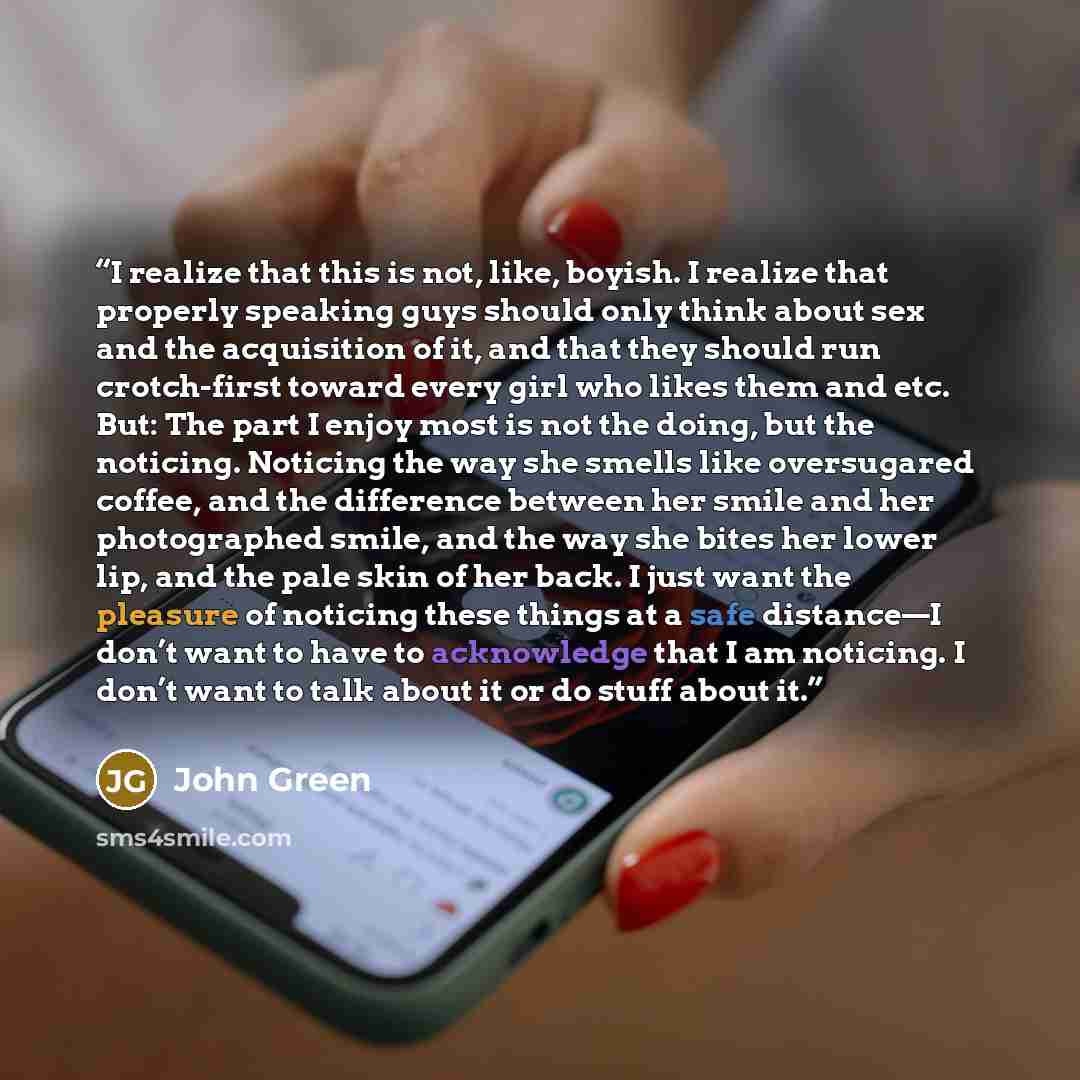“I realize that this is not, like, boyish. I realize that properly speaking guys should only think about sex and the acquisition of it, and that they should run crotch-first toward every girl who likes them and etc. But: The part I enjoy most is not the doing, but the noticing. Noticing the way she…” quote by John Green