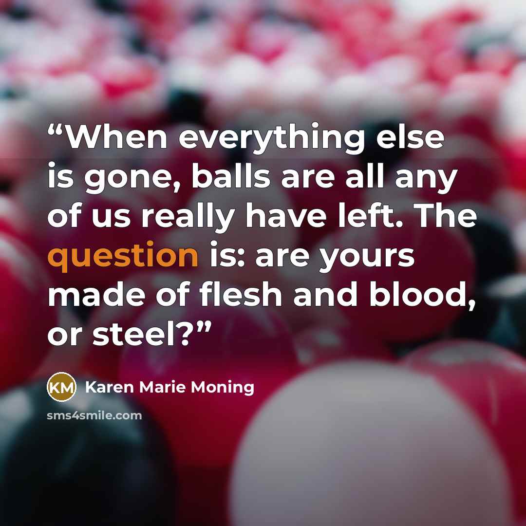 “When everything else is gone, balls are all any of us really have left. The question is: are yours made of flesh and blood, or steel?” quote by Karen Marie Moning