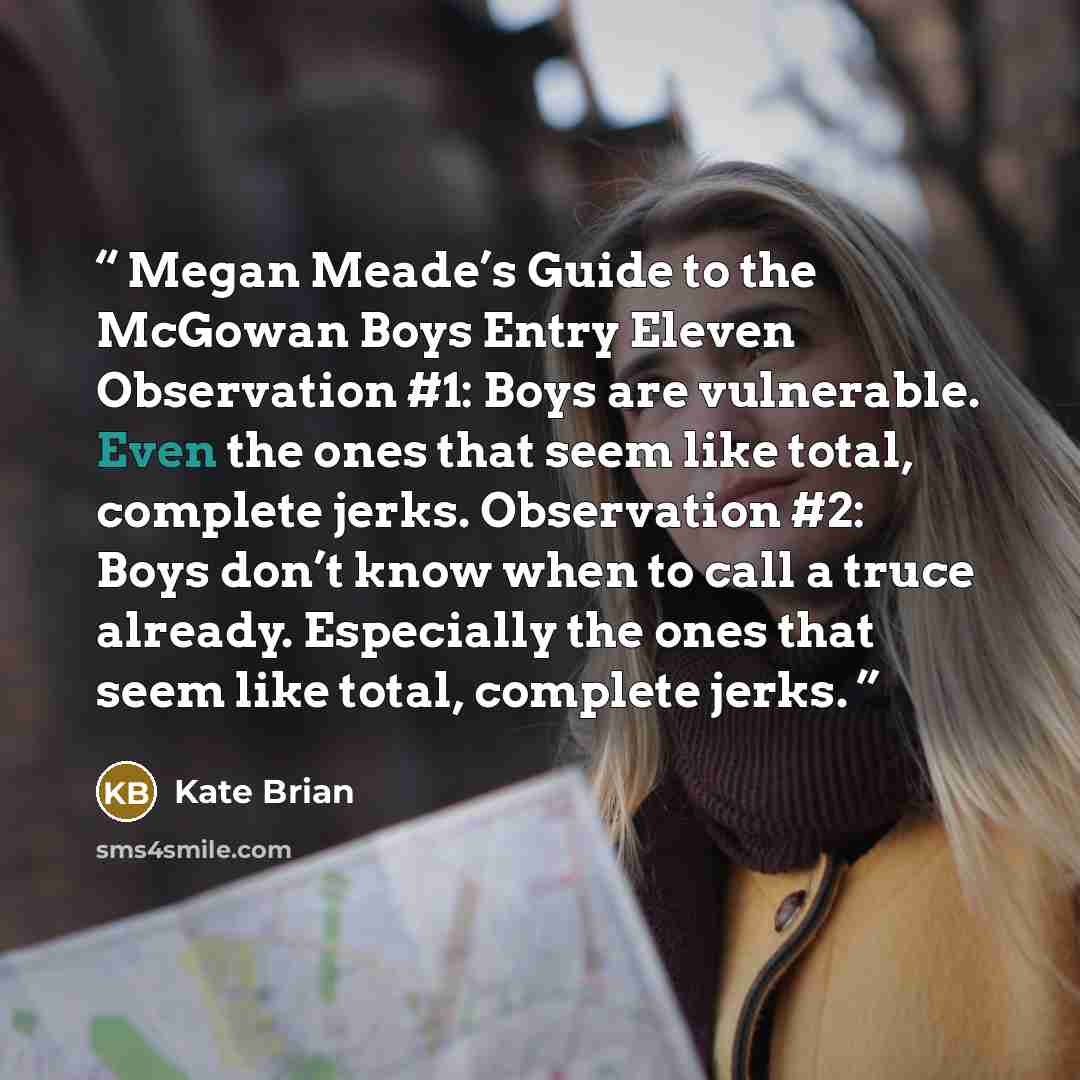 “Megan Meade’s Guide to the McGowan Boys Entry Eleven Observation #1: Boys are vulnerable. Even the ones that seem like total, complete jerks. Observation #2: Boys don’t know when to call a truce already. Especially the ones that seem like total, complete jerks.” quote by Kate Brian