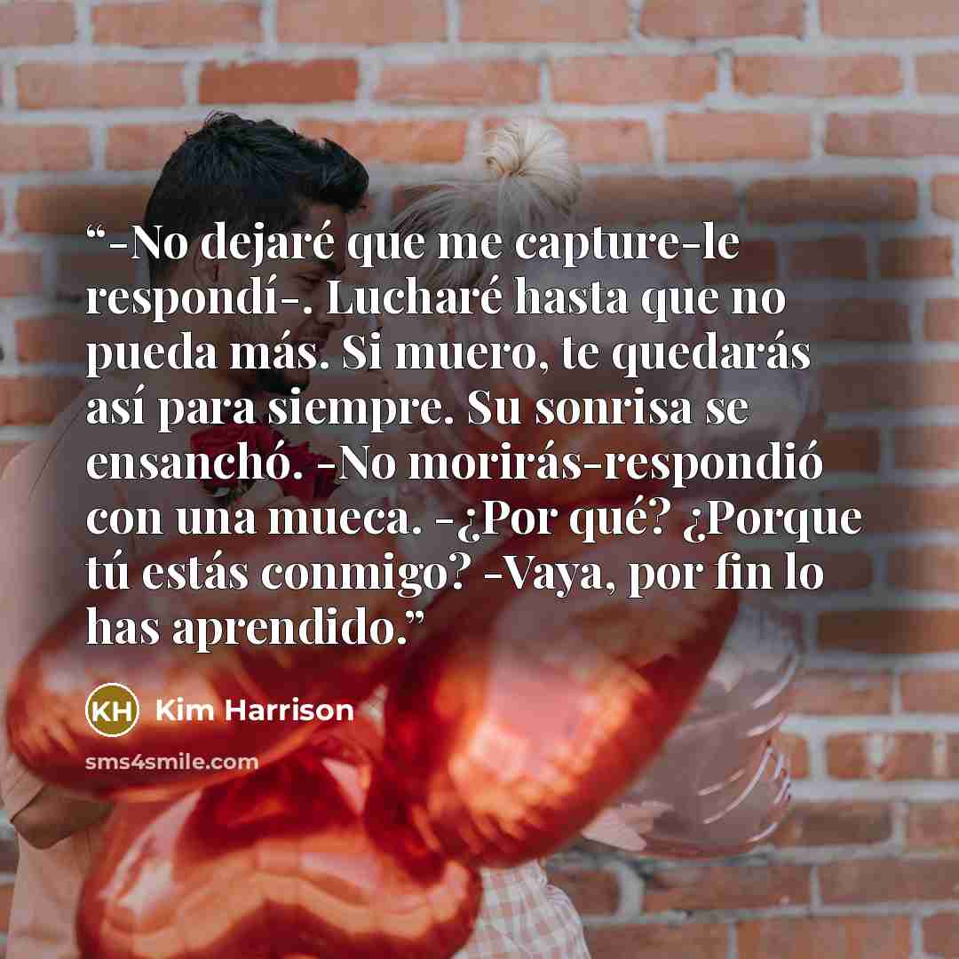 “-No dejaré que me capture-le respondí-. Lucharé hasta que no pueda más. Si muero, te quedarás así para siempre. Su sonrisa se ensanchó. -No morirás-respondió con una mueca. -¿Por qué? ¿Porque tú estás conmigo? -Vaya, por fin lo has aprendido.” quote by Kim Harrison