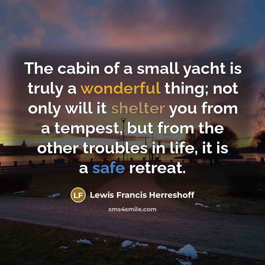 “The cabin of a small yacht is truly a wonderful thing; not only will it shelter you from a tempest, but from the other troubles in life, it is a safe retreat.” quote by Lewis Francis Herreshoff
