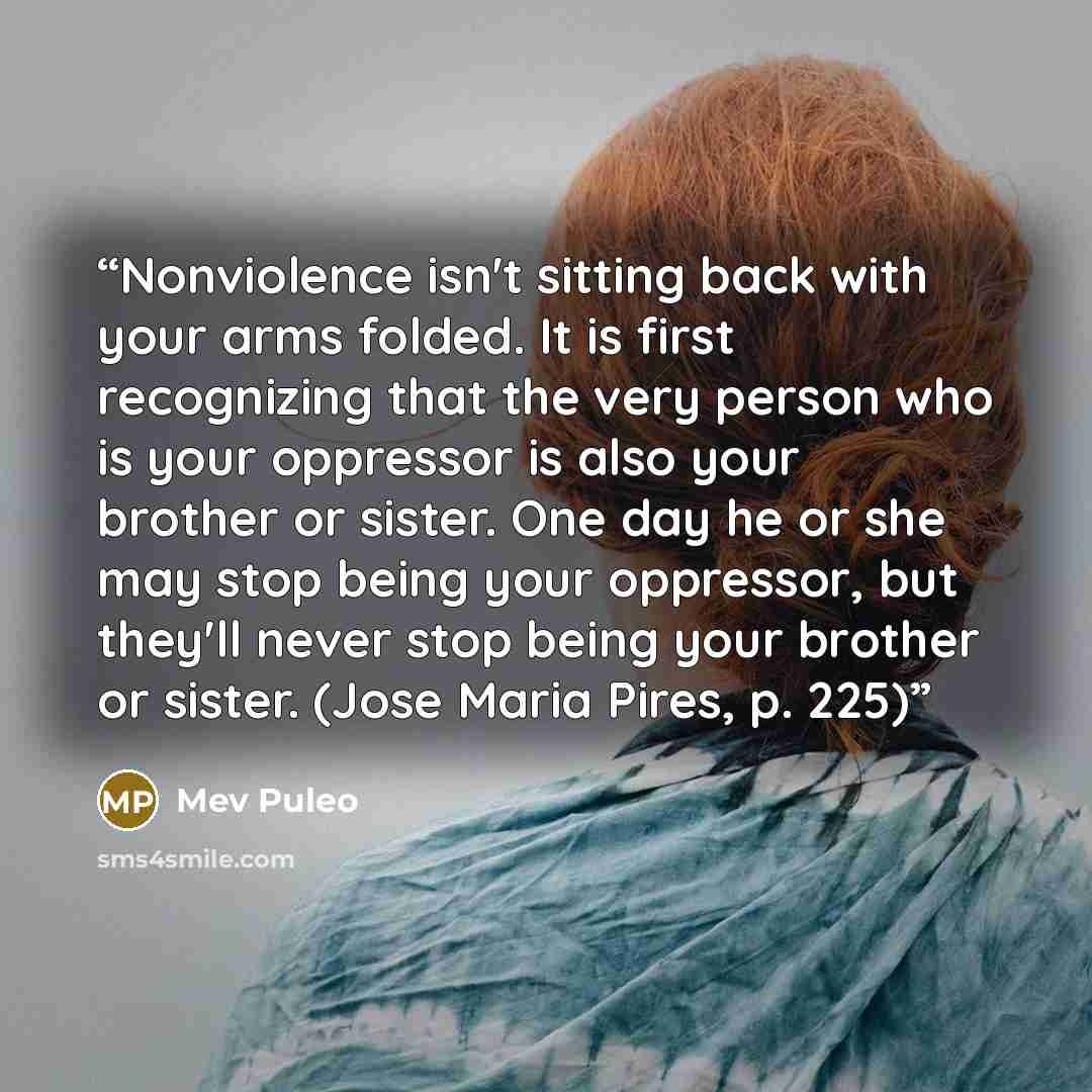 “Nonviolence isn't sitting back with your arms folded. It is first recognizing that the very person who is your oppressor is also your brother or sister. One day he or she may stop being your oppressor, but they'll never stop being your brother or sister. (Jose Maria Pires, p. 225)” quote by Mev Puleo