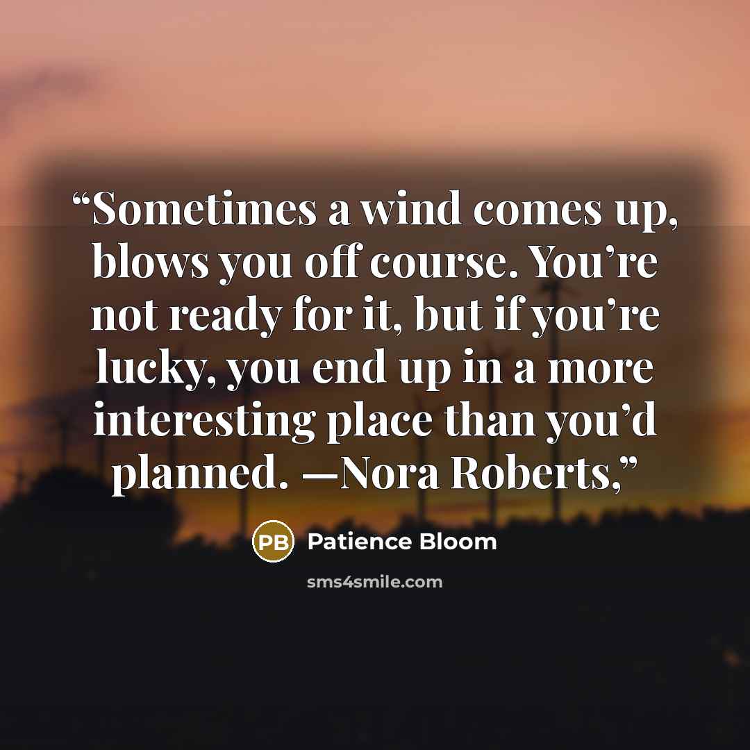 “Sometimes a wind comes up, blows you off course. You’re not ready for it, but if you’re lucky, you end up in a more interesting place than you’d planned. —Nora Roberts,” quote by Patience Bloom
