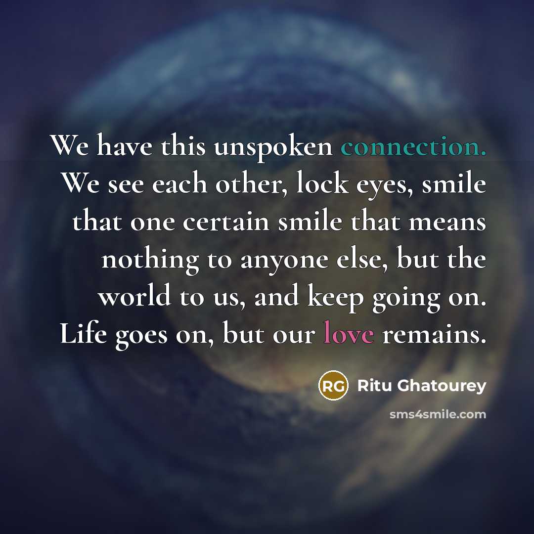 “We have this unspoken connection. We see each other, lock eyes, smile that one certain smile that means nothing to anyone else, but the world to us, and keep going on. Life goes on, but our love remains.” quote by Ritu Ghatourey