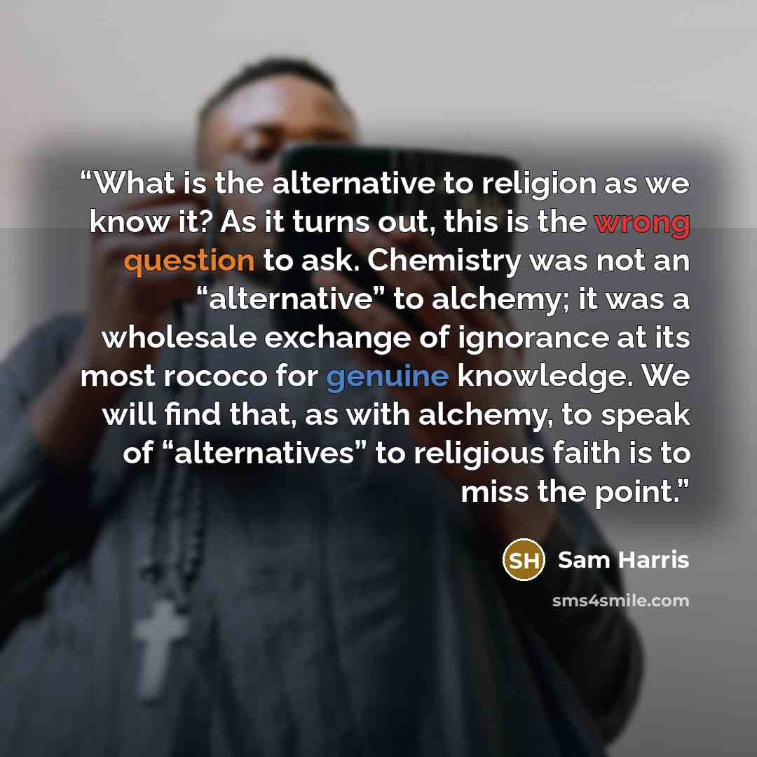“What is the alternative to religion as we know it? As it turns out, this is the wrong question to ask. Chemistry was not an “alternative” to alchemy; it was a wholesale exchange of ignorance at its most rococo for genuine knowledge. We will find that, as with alchemy, to speak of “alternatives” to…” quote by Sam Harris