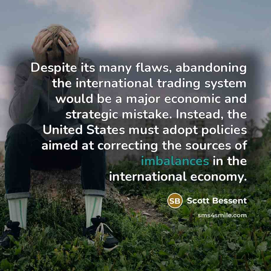 “Despite its many flaws, abandoning the international trading system would be a major economic and strategic mistake. Instead, the United States must adopt policies aimed at correcting the sources of imbalances in the international economy.” quote by Scott Bessent