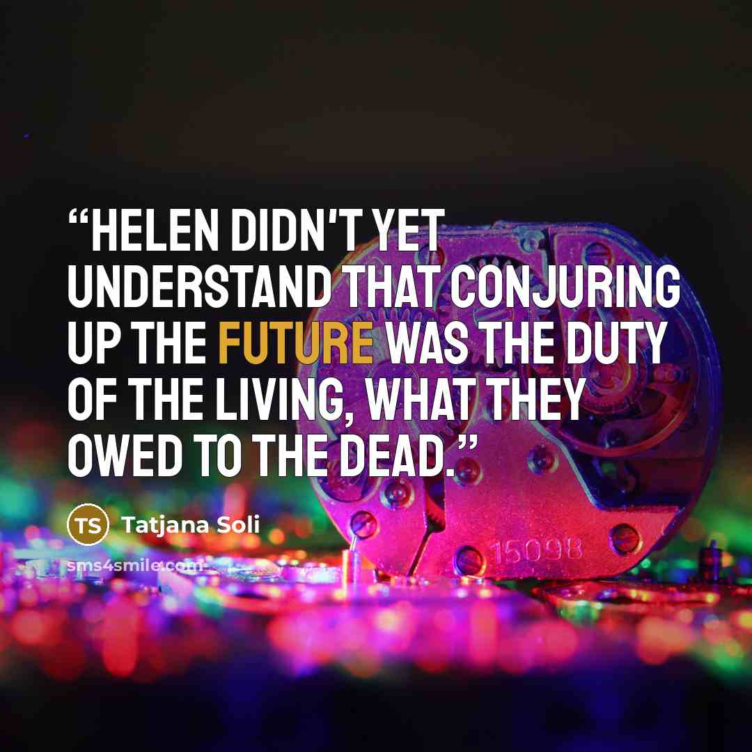 “Helen didn't yet understand that conjuring up the future was the duty of the living, what they owed to the dead.” quote by Tatjana Soli