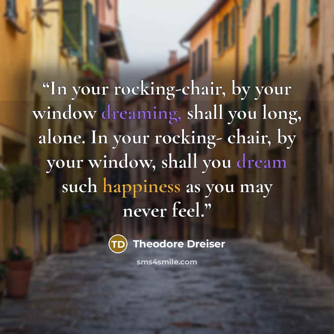 “In your rocking-chair, by your window dreaming, shall you long, alone. In your rocking- chair, by your window, shall you dream such happiness as you may never feel.” quote by Theodore Dreiser
