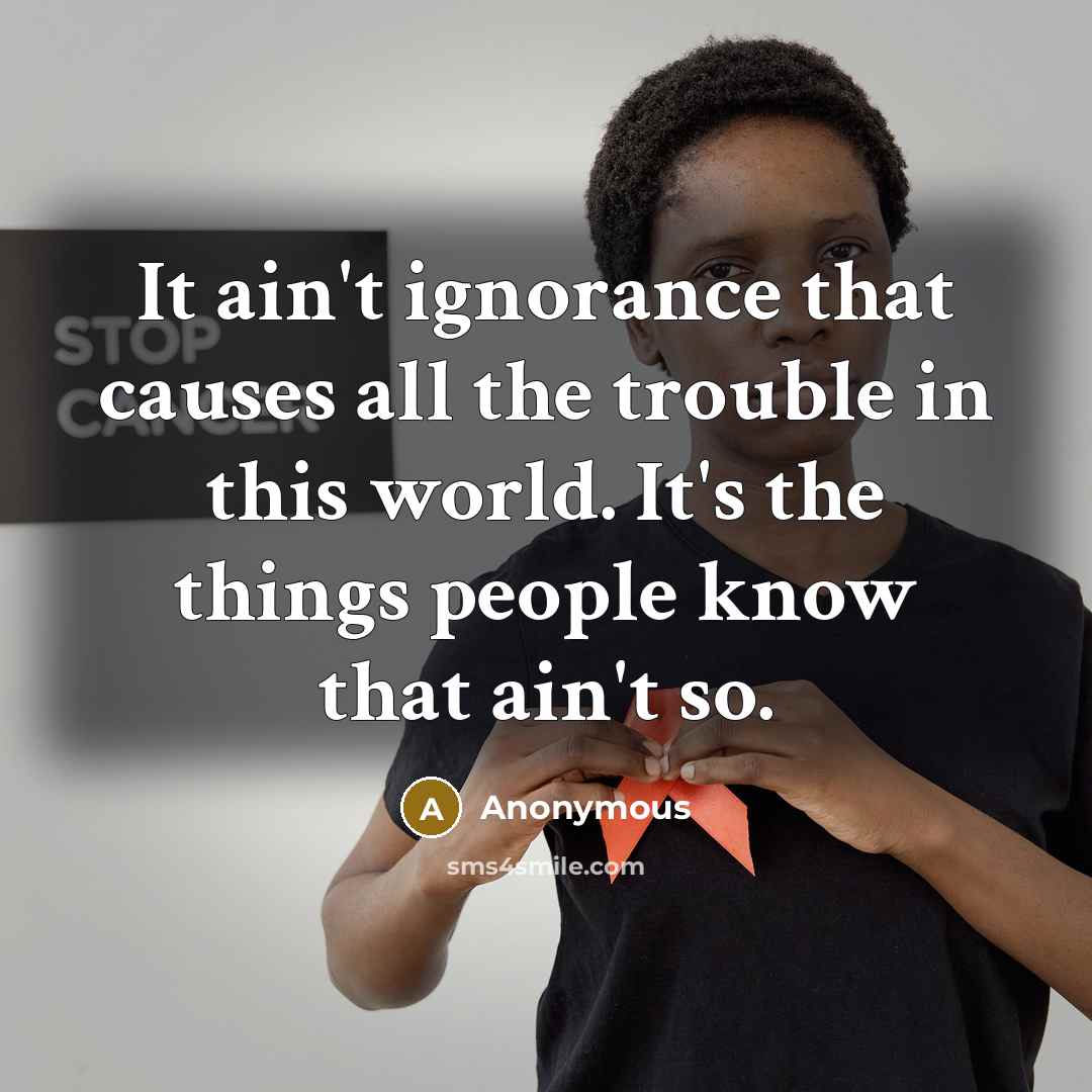 “It ain't ignorance that causes all the trouble in this world. It's the things people know that ain't so.” quote by Anonymous