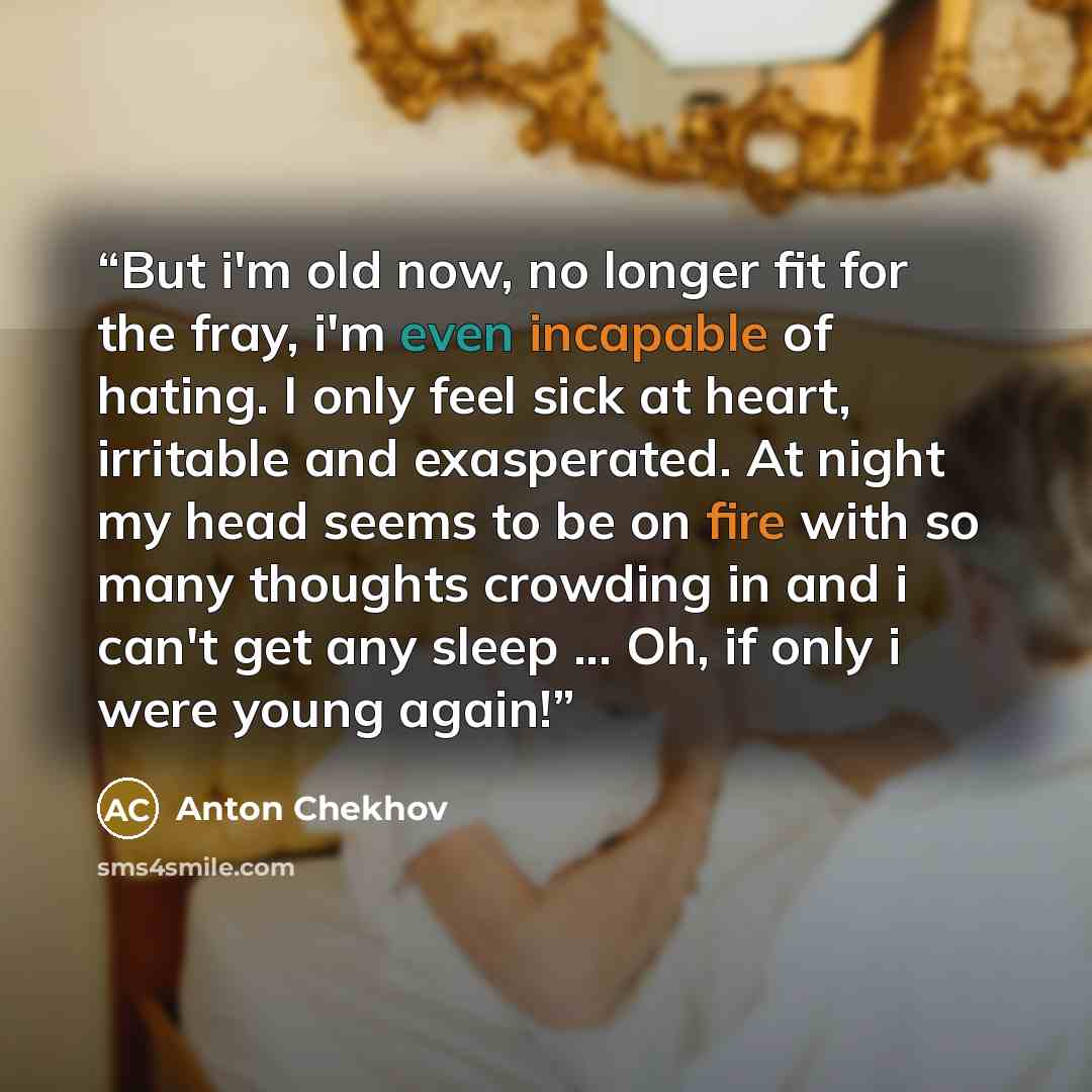 “But i'm old now, no longer fit for the fray, i'm even incapable of hating. I only feel sick at heart, irritable and exasperated. At night my head seems to be on fire with so many thoughts crowding in and i can't get any sleep ... Oh, if only i were young again!” quote by Anton Chekhov