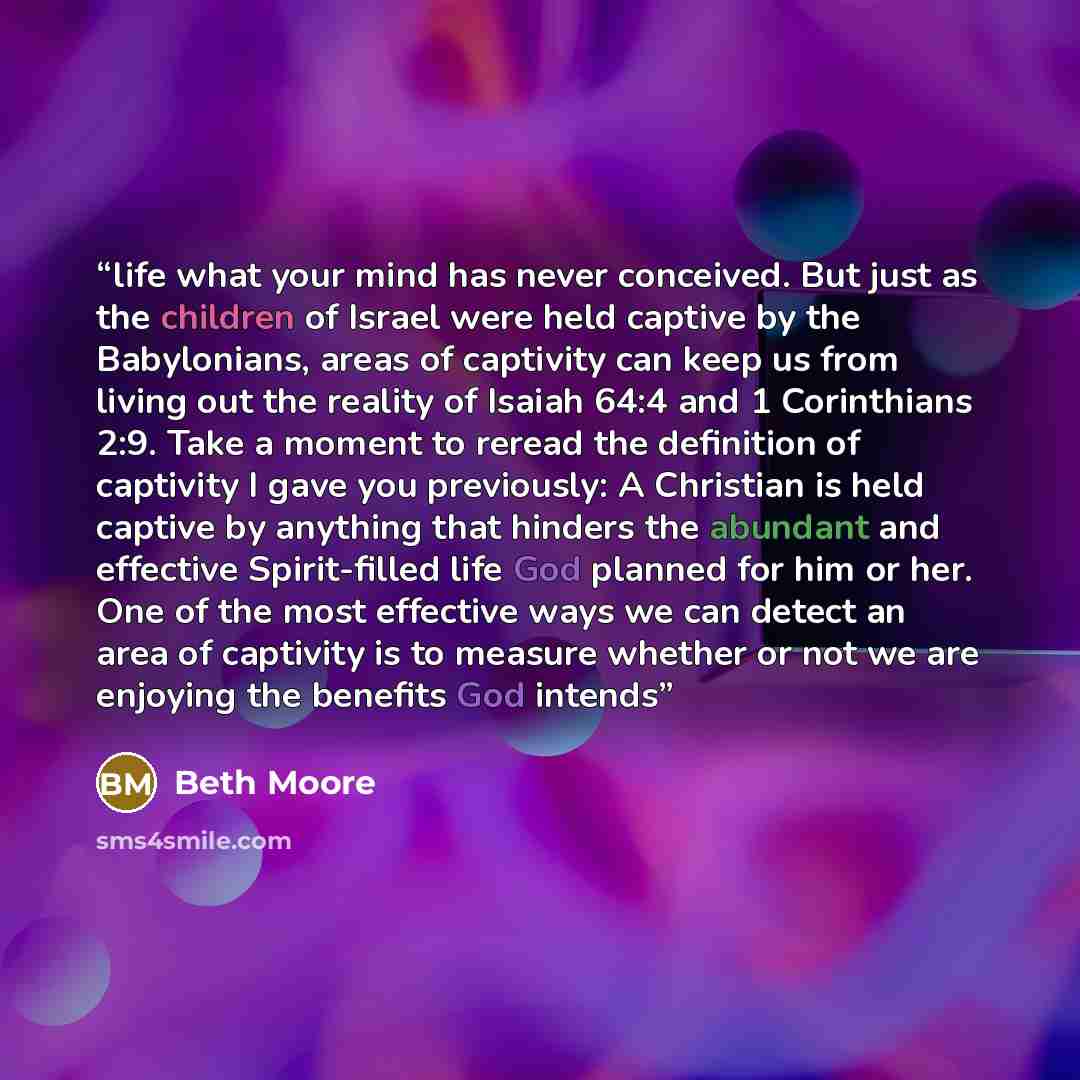 “life what your mind has never conceived. But just as the children of Israel were held captive by the Babylonians, areas of captivity can keep us from living out the reality of Isaiah 64:4 and 1 Corinthians 2:9. Take a moment to reread the definition of captivity I gave you previously: A Christian…” quote by Beth Moore