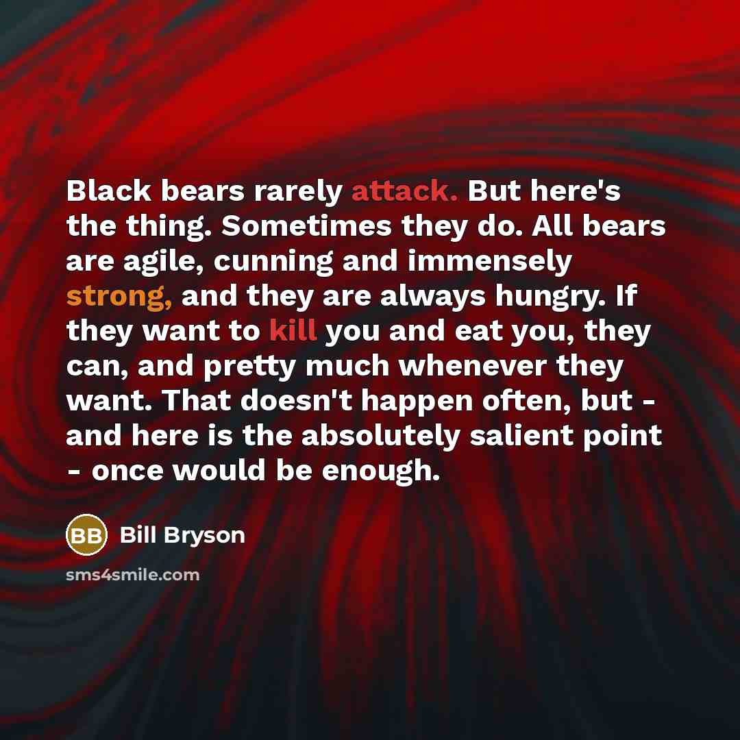 “Black bears rarely attack. But here's the thing. Sometimes they do. All bears are agile, cunning and immensely strong, and they are always hungry. If they want to kill you and eat you, they can, and pretty much whenever they want. That doesn't happen often, but - and here is the absolutely salient…” quote by Bill Bryson