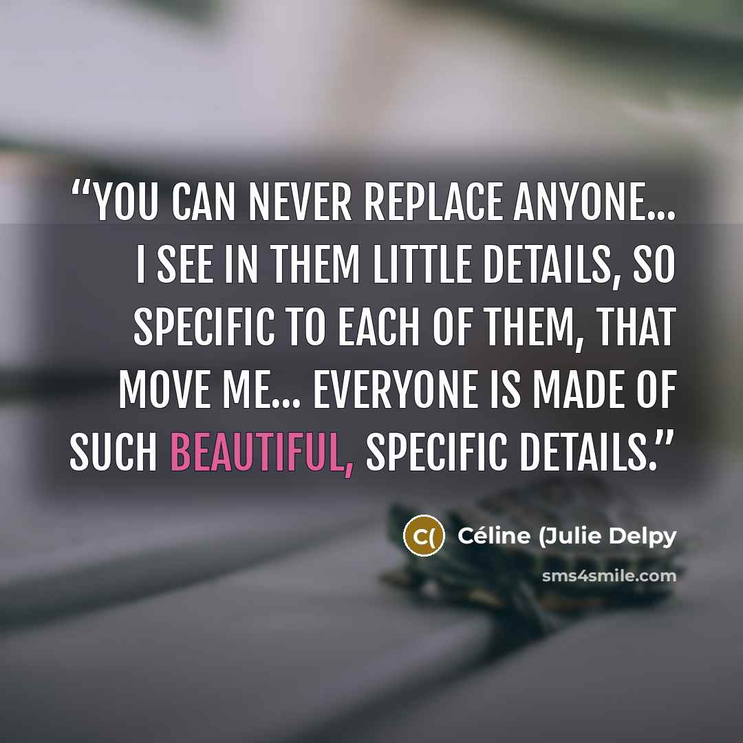 “You can never replace anyone... I see in them little details, so specific to each of them, that move me... everyone is made of such beautiful, specific details.” quote by Céline (Julie Delpy