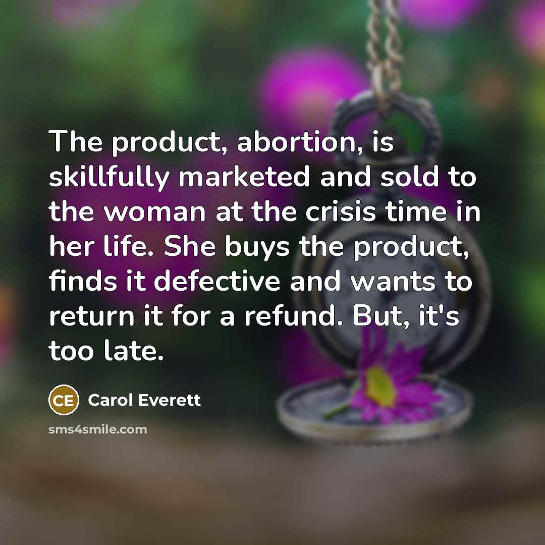 “The product, abortion, is skillfully marketed and sold to the woman at the crisis time in her life. She buys the product, finds it defective and wants to return it for a refund. But, it's too late.” quote by Carol Everett