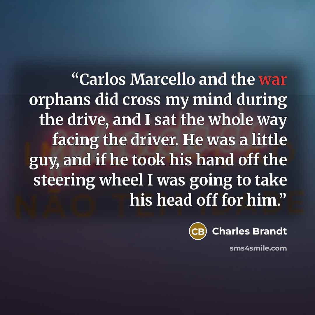 “Carlos Marcello and the war orphans did cross my mind during the drive, and I sat the whole way facing the driver. He was a little guy, and if he took his hand off the steering wheel I was going to take his head off for him.” quote by Charles Brandt