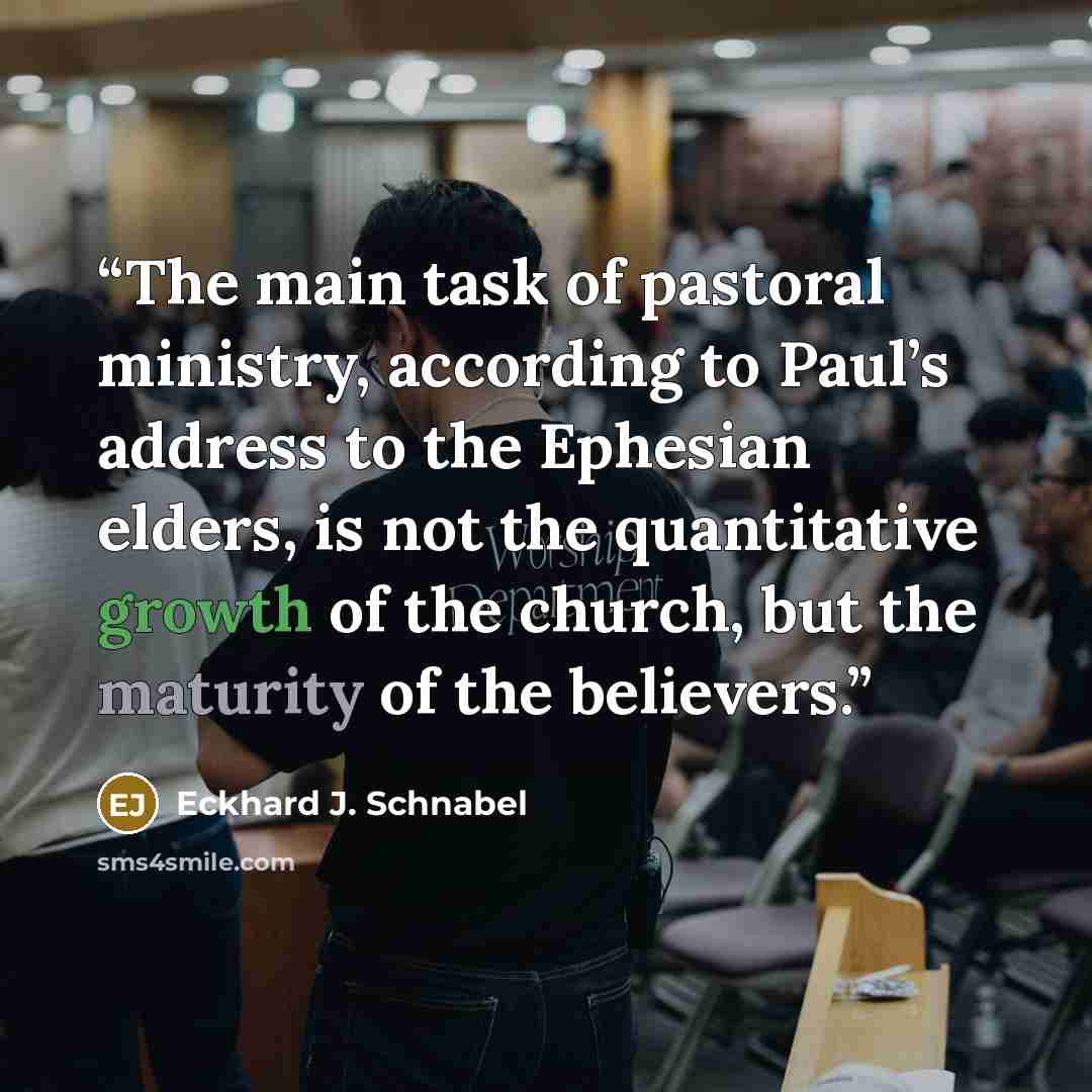 “The main task of pastoral ministry, according to Paul’s address to the Ephesian elders, is not the quantitative growth of the church, but the maturity of the believers.” quote by Eckhard J. Schnabel