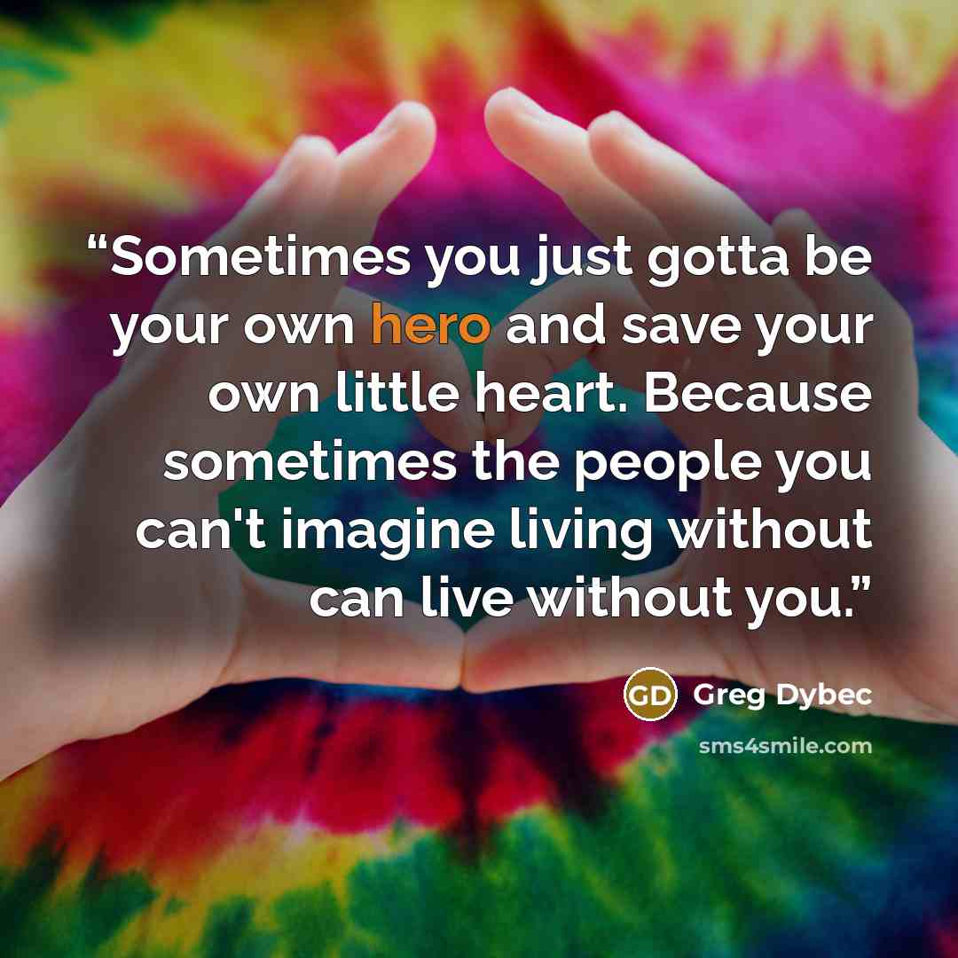 “Sometimes you just gotta be your own hero and save your own little heart. Because sometimes the people you can't imagine living without can live without you.” quote by Greg Dybec