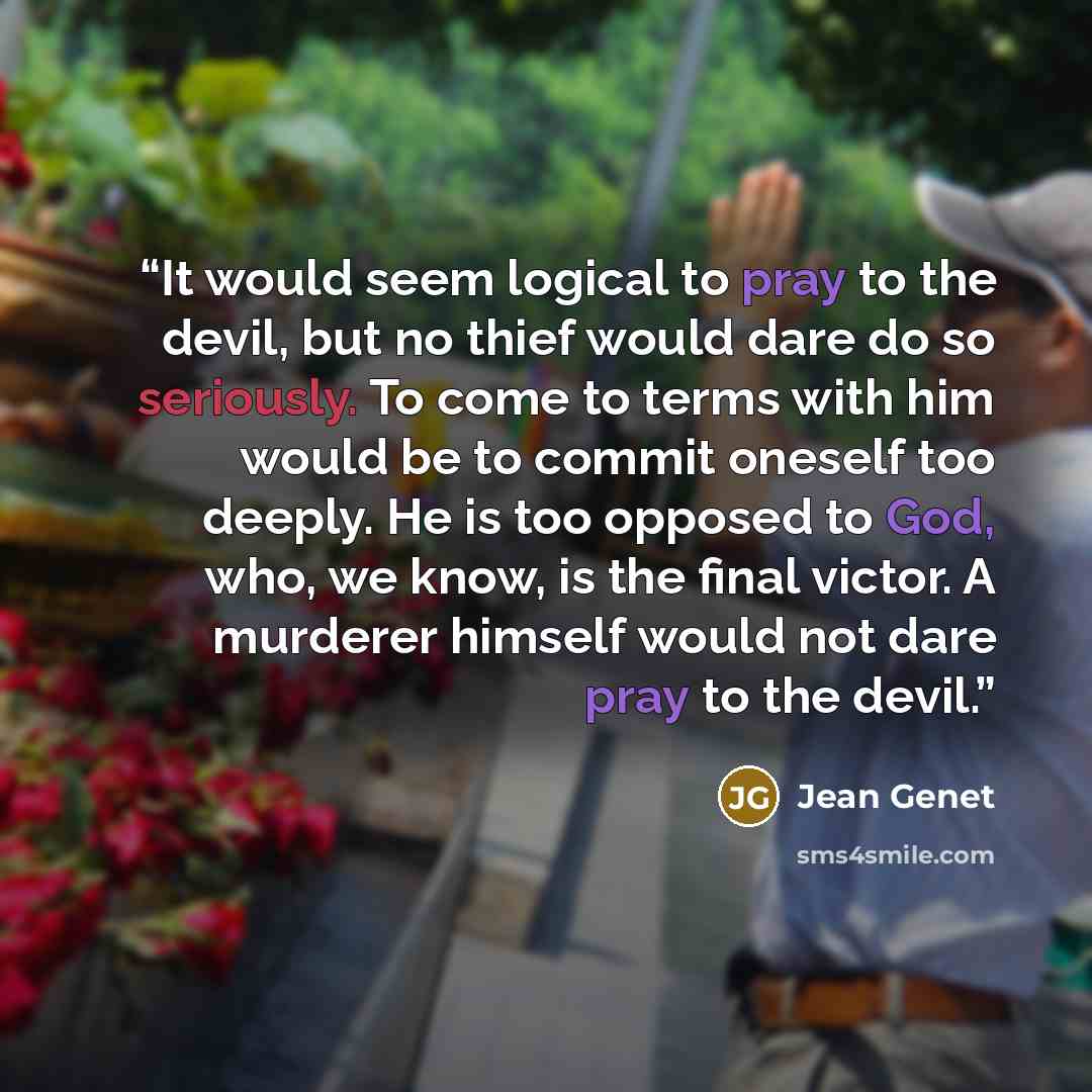 “It would seem logical to pray to the devil, but no thief would dare do so seriously. To come to terms with him would be to commit oneself too deeply. He is too opposed to God, who, we know, is the final victor. A murderer himself would not dare pray to the devil.” quote by Jean Genet