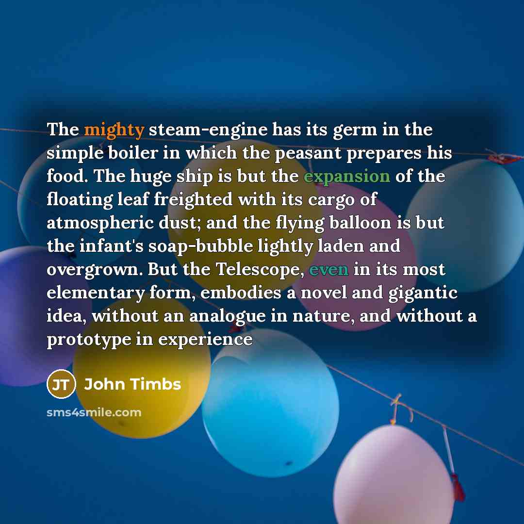 “The mighty steam-engine has its germ in the simple boiler in which the peasant prepares his food. The huge ship is but the expansion of the floating leaf freighted with its cargo of atmospheric dust; and the flying balloon is but the infant's soap-bubble lightly laden and overgrown. But the…” quote by John Timbs