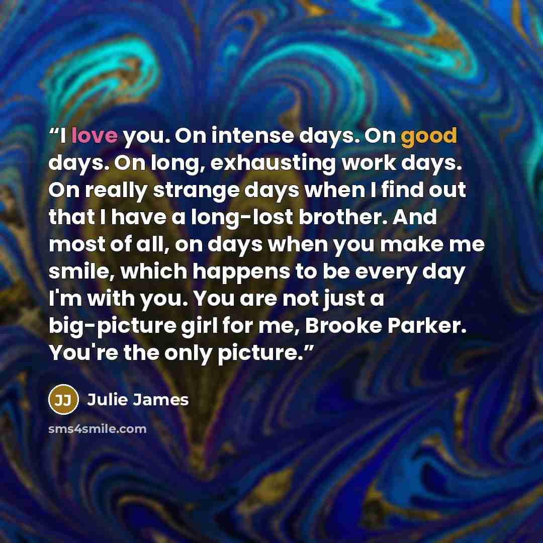 “I love you. On intense days. On good days. On long, exhausting work days. On really strange days when I find out that I have a long-lost brother. And most of all, on days when you make me smile, which happens to be every day I'm with you. You are not just a big-picture girl for me, Brooke Parker…” quote by Julie James