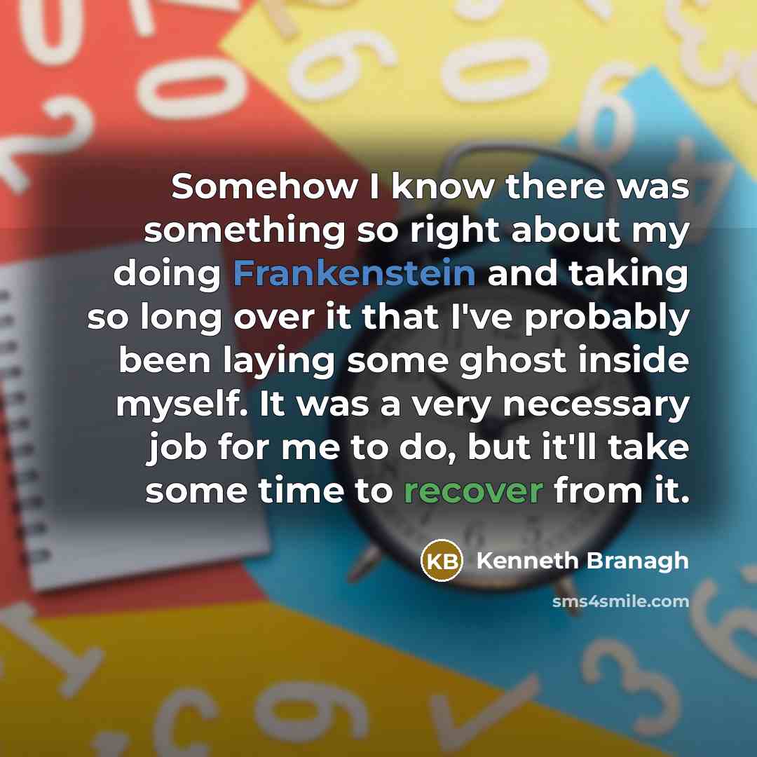 “Somehow I know there was something so right about my doing Frankenstein and taking so long over it that I've probably been laying some ghost inside myself. It was a very necessary job for me to do, but it'll take some time to recover from it.” quote by Kenneth Branagh