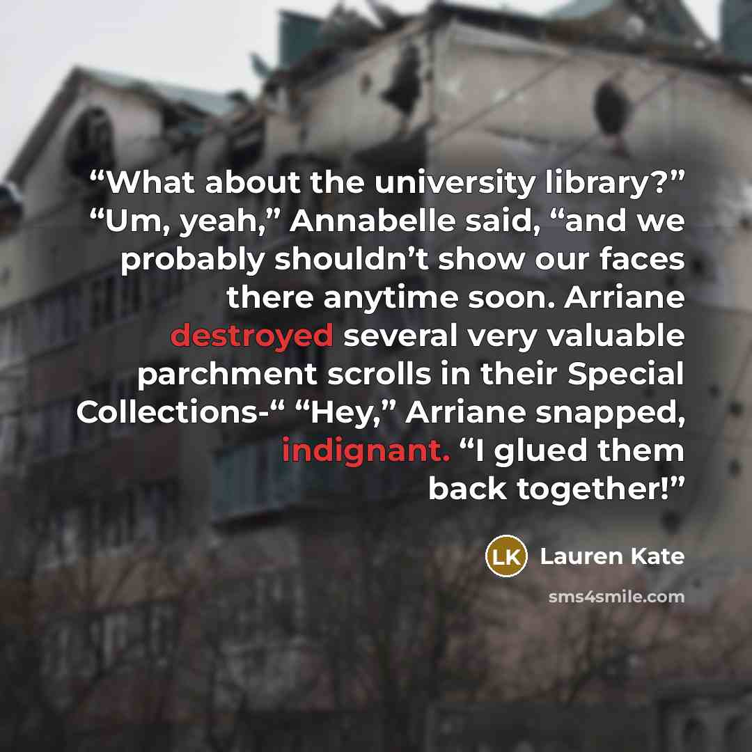 “What about the university library?” “Um, yeah,” Annabelle said, “and we probably shouldn’t show our faces there anytime soon. Arriane destroyed several very valuable parchment scrolls in their Special Collections-“ “Hey,” Arriane snapped, indignant. “I glued them back together!” quote by Lauren Kate