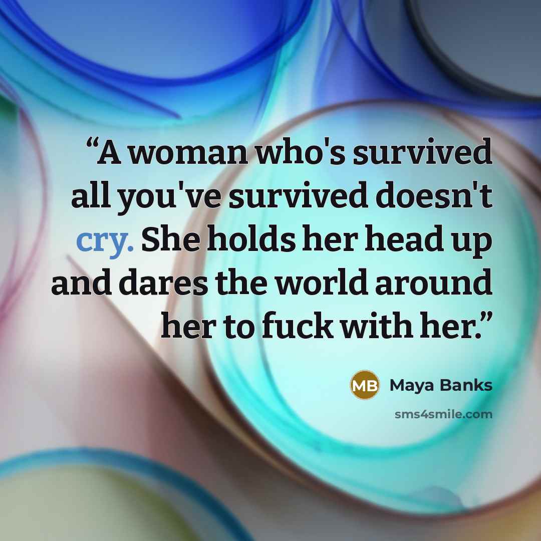 “A woman who's survived all you've survived doesn't cry. She holds her head up and dares the world around her to fuck with her.” quote by Maya Banks