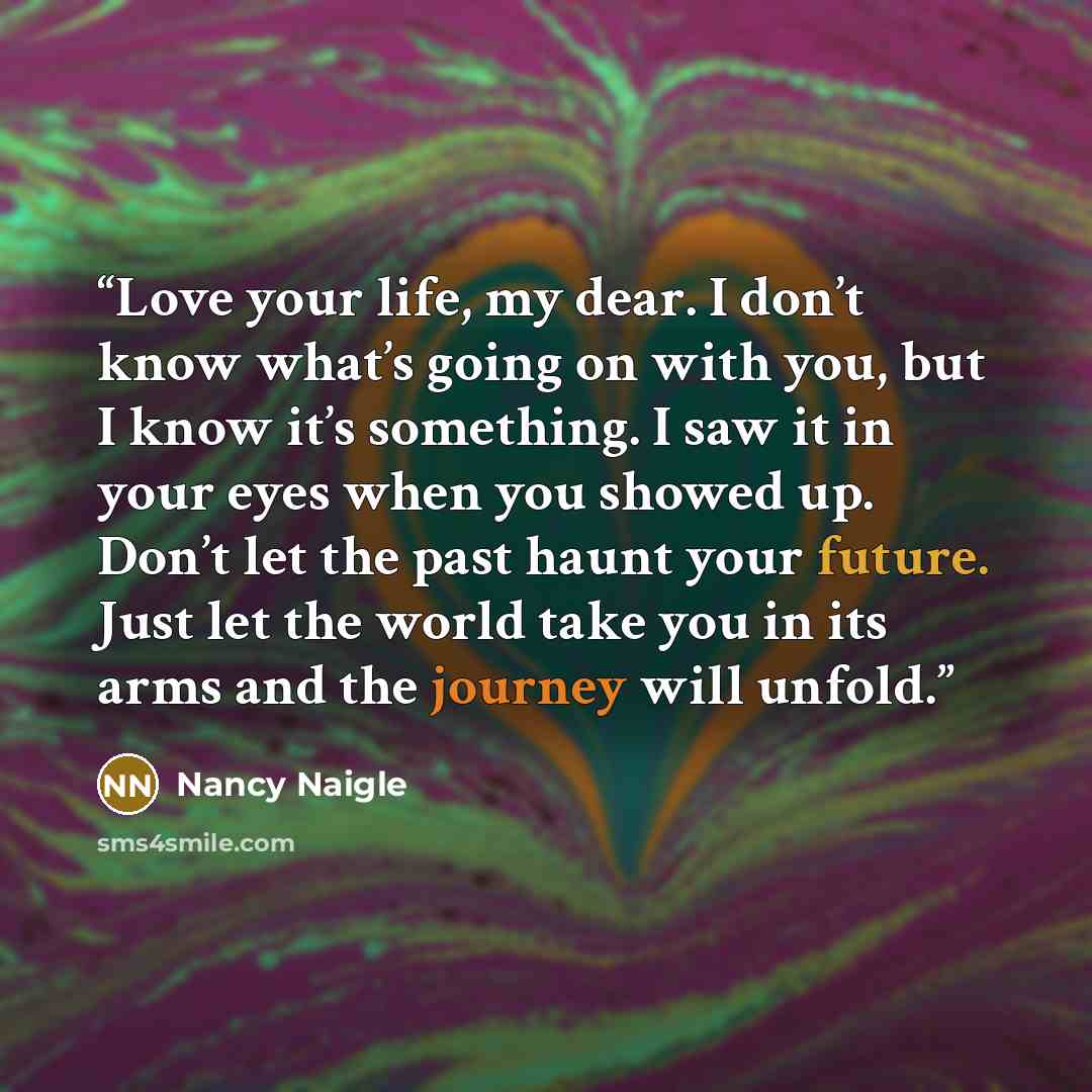 “Love your life, my dear. I don’t know what’s going on with you, but I know it’s something. I saw it in your eyes when you showed up. Don’t let the past haunt your future. Just let the world take you in its arms and the journey will unfold.” quote by Nancy Naigle