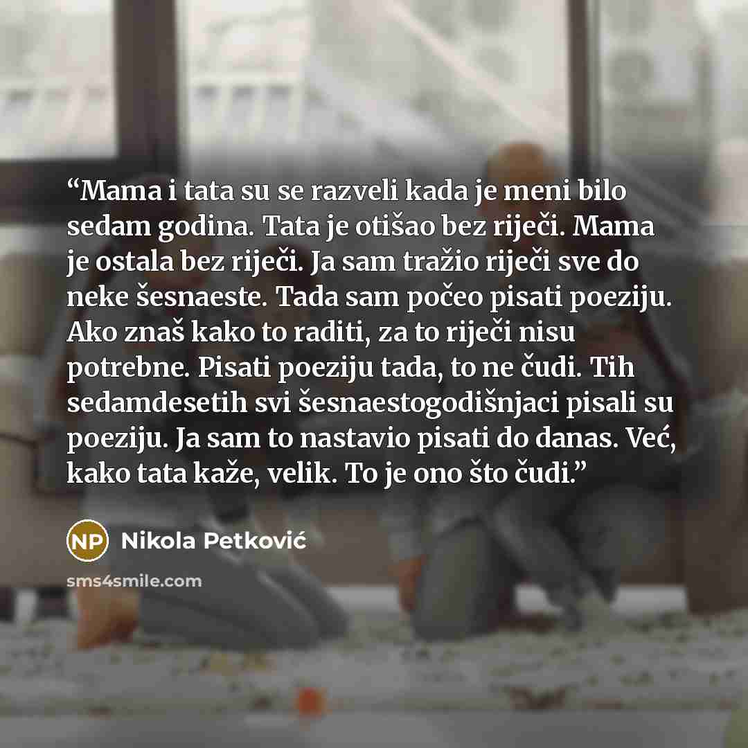 “Mama i tata su se razveli kada je meni bilo sedam godina. Tata je otišao bez riječi. Mama je ostala bez riječi. Ja sam tražio riječi sve do neke šesnaeste. Tada sam počeo pisati poeziju. Ako znaš kako to raditi, za to riječi nisu potrebne. Pisati poeziju tada, to ne čudi. Tih sedamdesetih svi…” quote by Nikola Petković