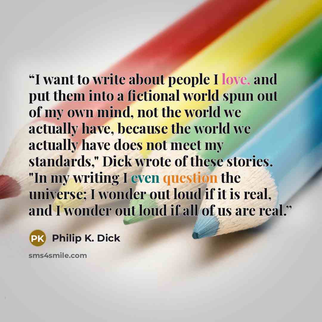 “I want to write about people I love, and put them into a fictional world spun out of my own mind, not the world we actually have, because the world we actually have does not meet my standards," Dick wrote of these stories. "In my writing I even question the universe; I wonder out loud if it is…” quote by Philip K. Dick