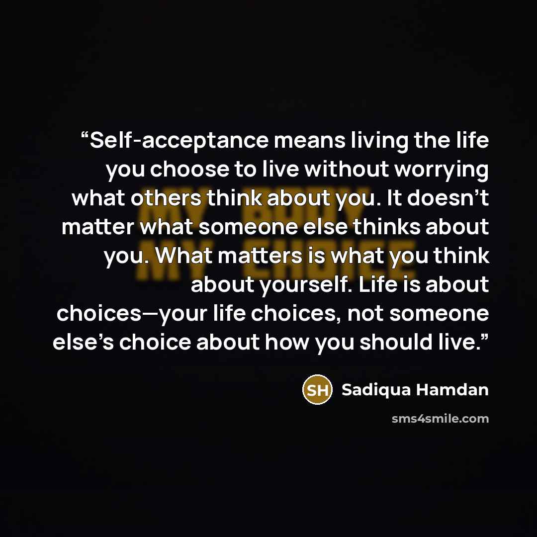 “Self-acceptance means living the life you choose to live without worrying what others think about you. It doesn’t matter what someone else thinks about you. What matters is what you think about yourself. Life is about choices—your life choices, not someone else’s choice about how you should live.” quote by Sadiqua Hamdan