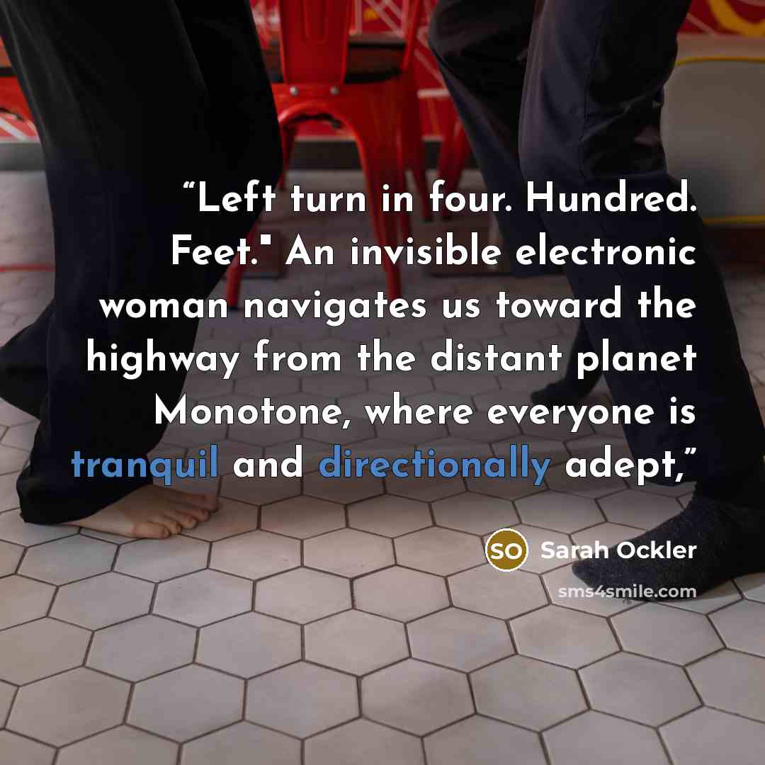 “Left turn in four. Hundred. Feet." An invisible electronic woman navigates us toward the highway from the distant planet Monotone, where everyone is tranquil and directionally adept,” quote by Sarah Ockler