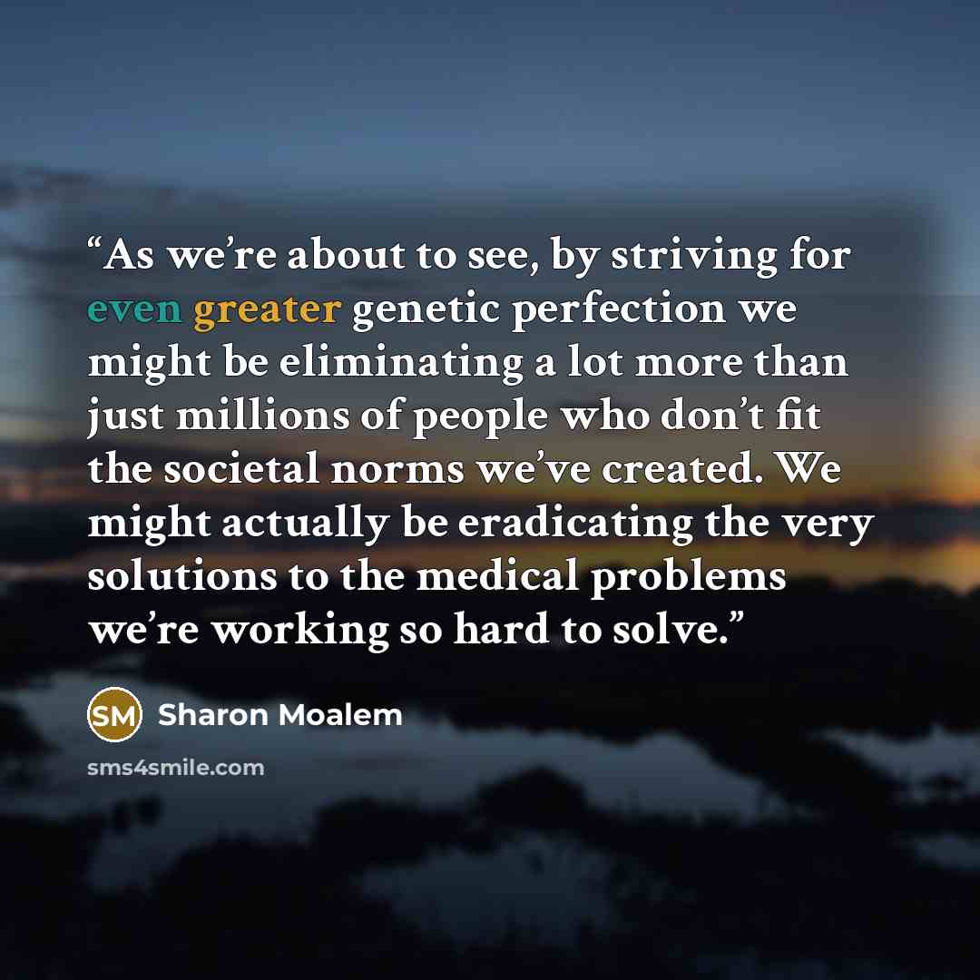 “As we’re about to see, by striving for even greater genetic perfection we might be eliminating a lot more than just millions of people who don’t fit the societal norms we’ve created. We might actually be eradicating the very solutions to the medical problems we’re working so hard to solve.” quote by Sharon Moalem