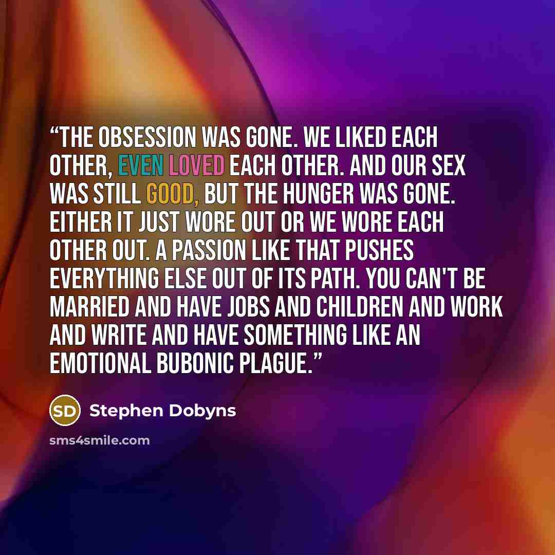 “The obsession was gone. We liked each other, even loved each other. And our sex was still good, but the hunger was gone. Either it just wore out or we wore each other out. A passion like that pushes everything else out of its path. You can't be married and have jobs and children and work and write…” quote by Stephen Dobyns