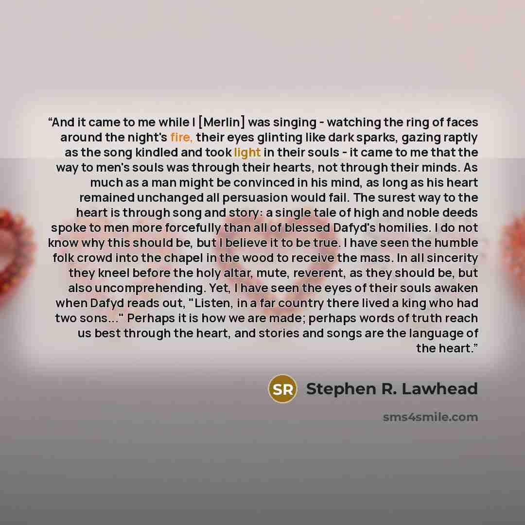 “And it came to me while I [Merlin] was singing - watching the ring of faces around the night's fire, their eyes glinting like dark sparks, gazing raptly as the song kindled and took light in their souls - it came to me that the way to men's souls was through their hearts, not through their minds…” quote by Stephen R. Lawhead