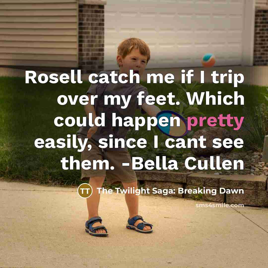 “Rosell catch me if I trip over my feet. Which could happen pretty easily, since I cant see them. -Bella Cullen” quote by The Twilight Saga: Breaking Dawn