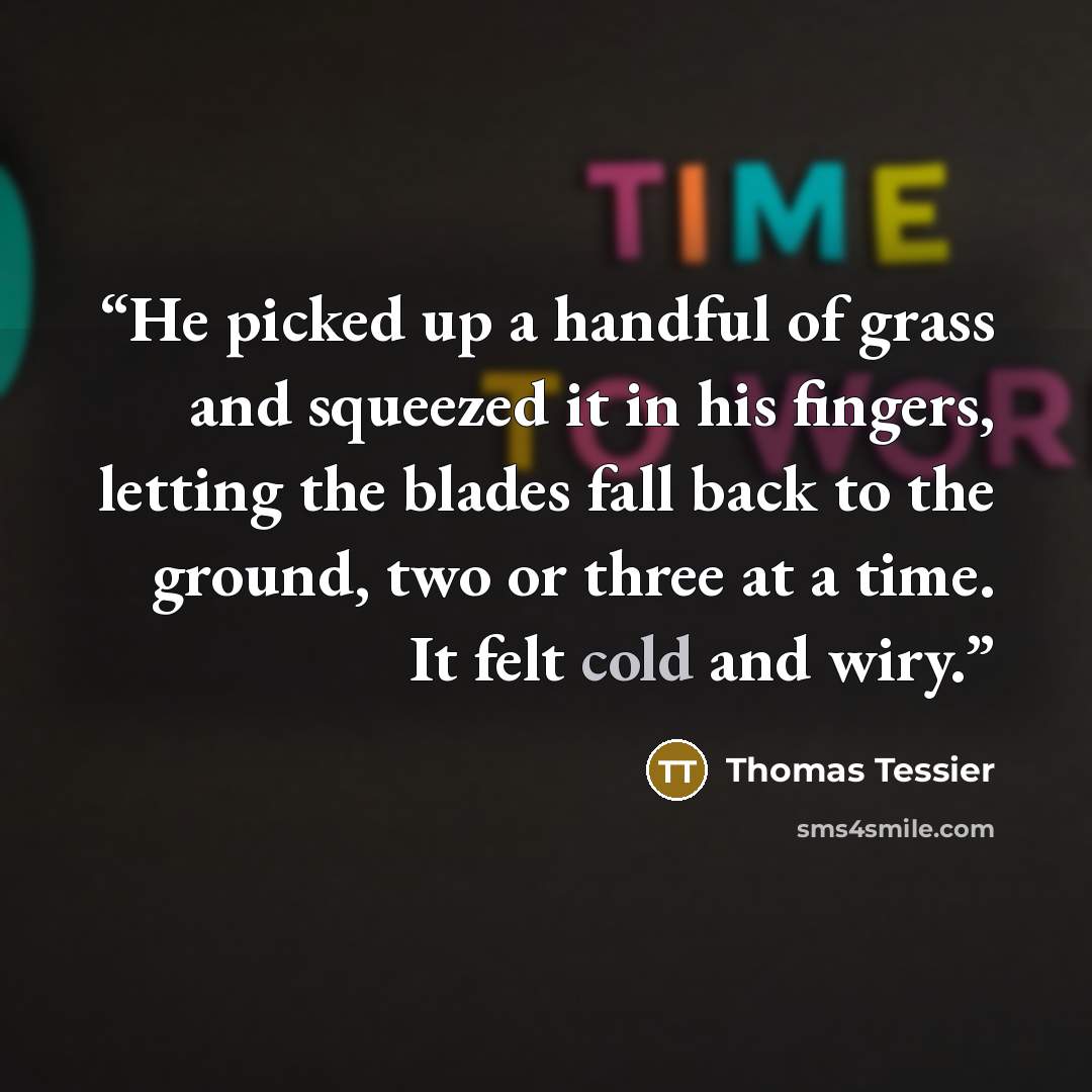 “He picked up a handful of grass and squeezed it in his fingers, letting the blades fall back to the ground, two or three at a time. It felt cold and wiry.” quote by Thomas Tessier