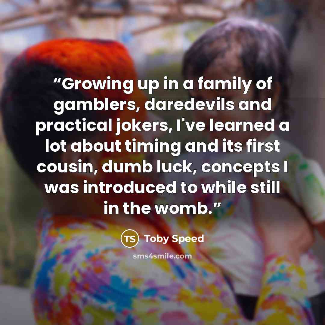 “Growing up in a family of gamblers, daredevils and practical jokers, I've learned a lot about timing and its first cousin, dumb luck, concepts I was introduced to while still in the womb.” quote by Toby Speed