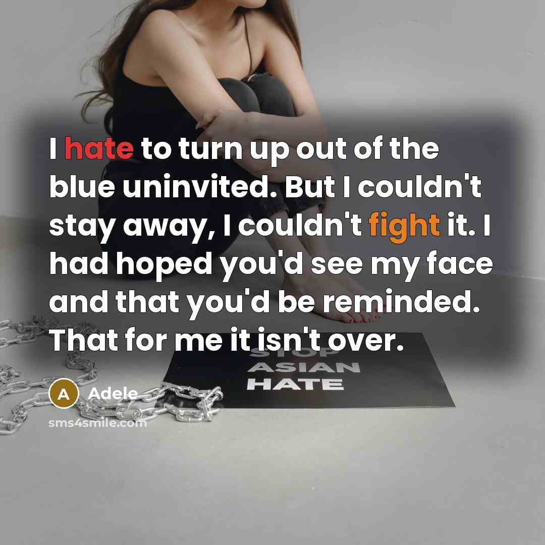 “I hate to turn up out of the blue uninvited. But I couldn't stay away, I couldn't fight it. I had hoped you'd see my face and that you'd be reminded. That for me it isn't over.” quote by Adele