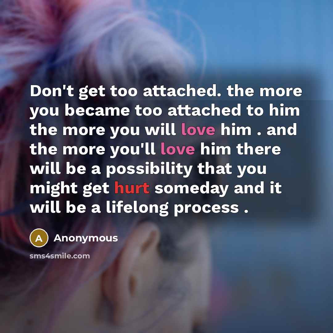 “Don't get too attached. the more you became too attached to him the more you will love him . and the more you'll love him there will be a possibility that you might get hurt someday and it will be a lifelong process .” quote by Anonymous