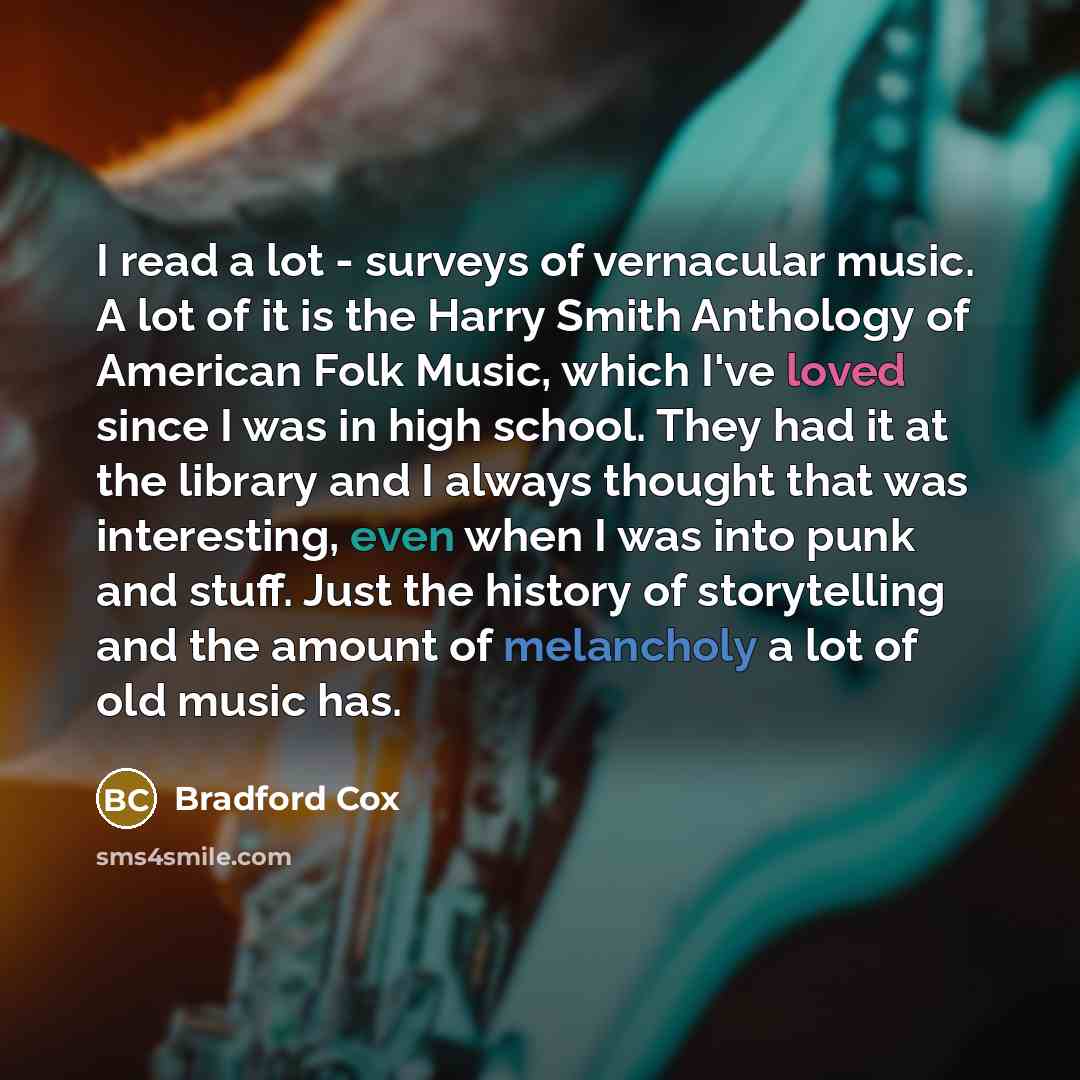 “I read a lot - surveys of vernacular music. A lot of it is the Harry Smith Anthology of American Folk Music, which I've loved since I was in high school. They had it at the library and I always thought that was interesting, even when I was into punk and stuff. Just the history of storytelling and…” quote by Bradford Cox