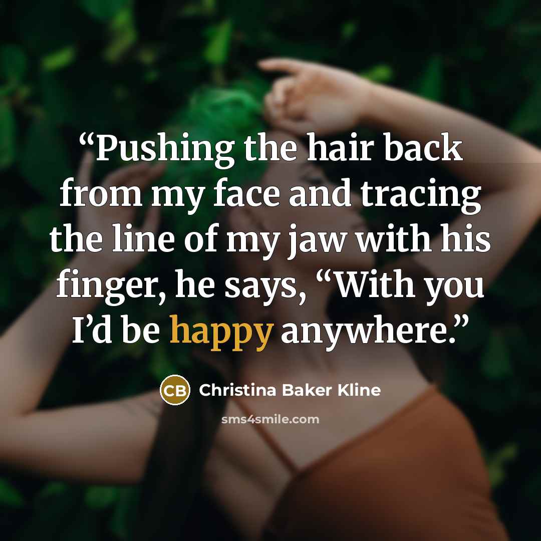“Pushing the hair back from my face and tracing the line of my jaw with his finger, he says, “With you I’d be happy anywhere.” quote by Christina Baker Kline