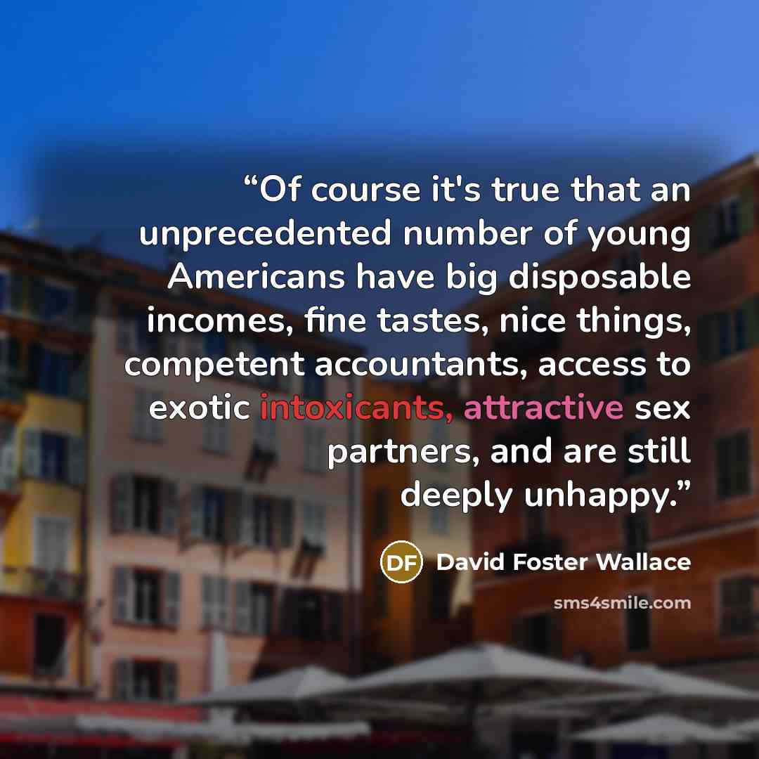 “Of course it's true that an unprecedented number of young Americans have big disposable incomes, fine tastes, nice things, competent accountants, access to exotic intoxicants, attractive sex partners, and are still deeply unhappy.” quote by David Foster Wallace