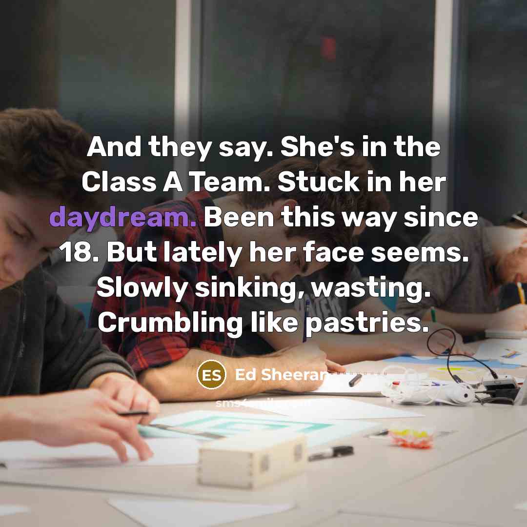 “And they say. She's in the Class A Team. Stuck in her daydream. Been this way since 18. But lately her face seems. Slowly sinking, wasting. Crumbling like pastries.” quote by Ed Sheeran