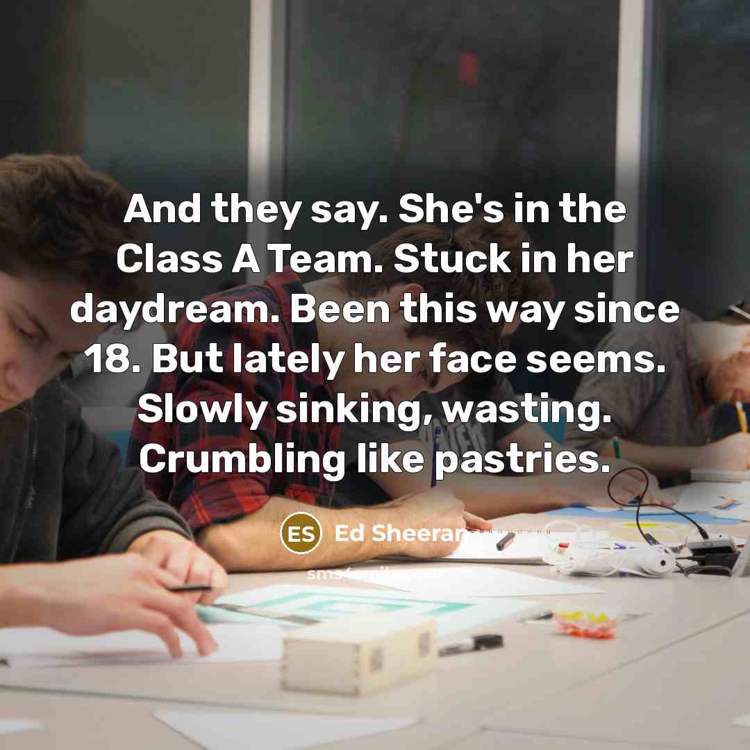 “And they say. She's in the Class A Team. Stuck in her daydream. Been this way since 18. But lately her face seems. Slowly sinking, wasting. Crumbling like pastries.” quote by Ed Sheeran