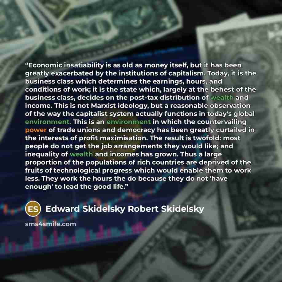 “Economic insatiability is as old as money itself, but it has been greatly exacerbated by the institutions of capitalism. Today, it is the business class which determines the earnings, hours, and conditions of work; it is the state which, largely at the behest of the business class, decides on the…” quote by Edward Skidelsky Robert Skidelsky