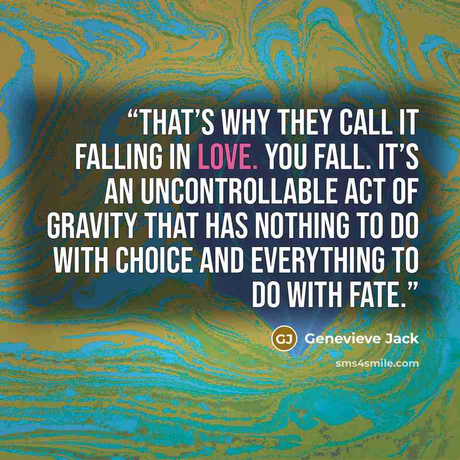 “That’s why they call it falling in love. You fall. It’s an uncontrollable act of gravity that has nothing to do with choice and everything to do with fate.” quote by Genevieve Jack