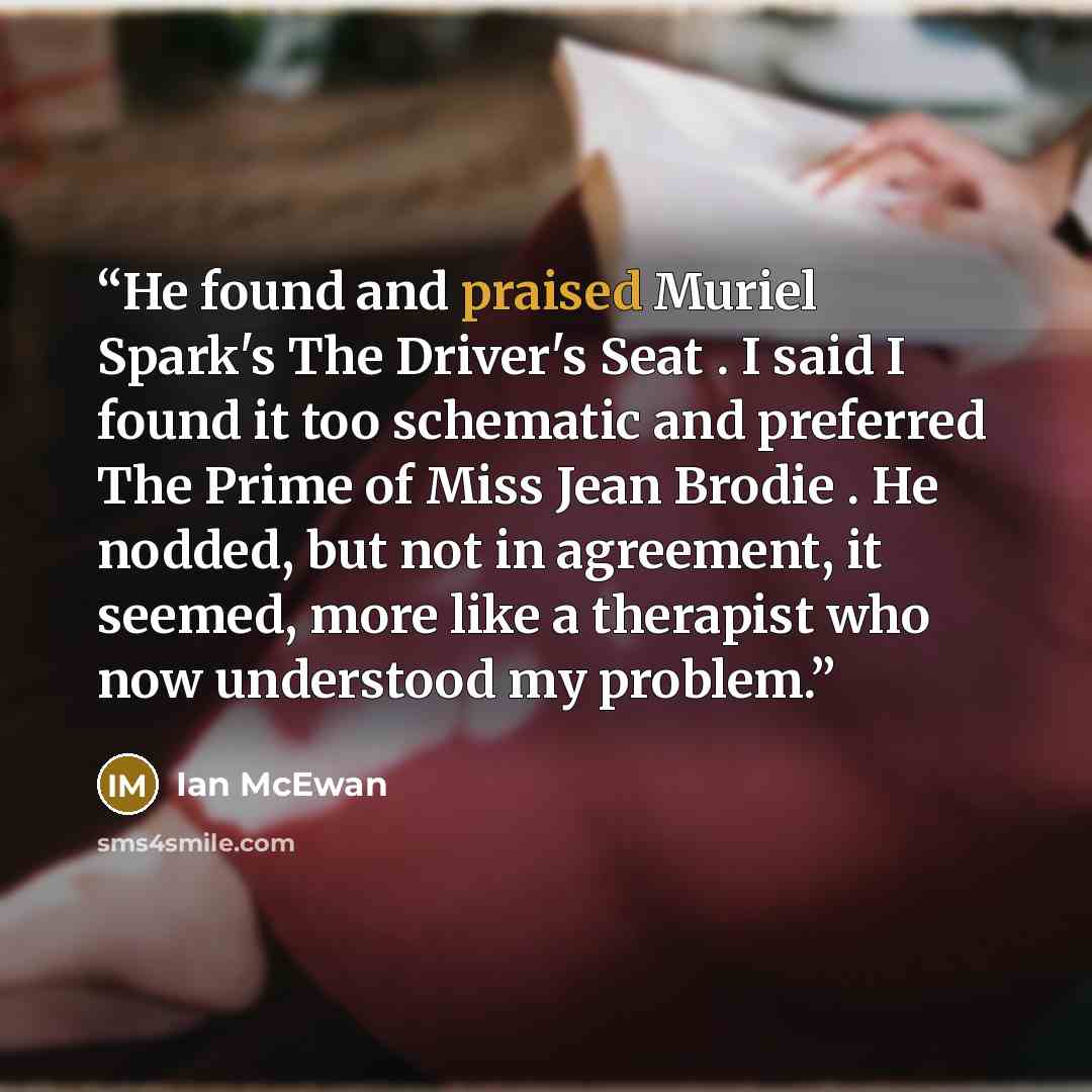 “He found and praised Muriel Spark's The Driver's Seat . I said I found it too schematic and preferred The Prime of Miss Jean Brodie . He nodded, but not in agreement, it seemed, more like a therapist who now understood my problem.” quote by Ian McEwan